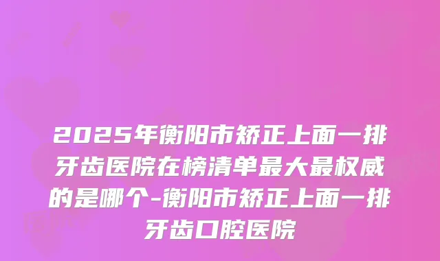 2025年衡阳市矫正上面一排牙齿医院在榜清单大的是哪个-衡阳市矫正上面一排牙齿口腔医院