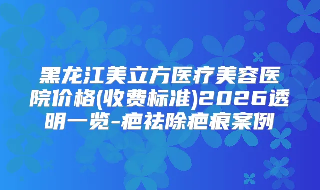 黑龙江美立方医疗美容医院价格(收费标准)2026透明一览-疤祛除疤痕案例