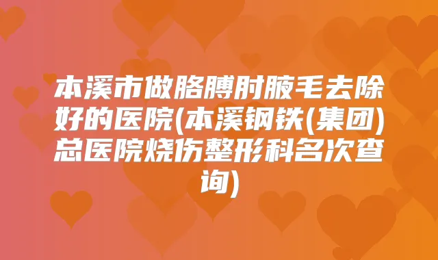 本溪市做胳膊肘腋毛去除好的医院(本溪钢铁(集团)总医院烧伤整形科名次查询)