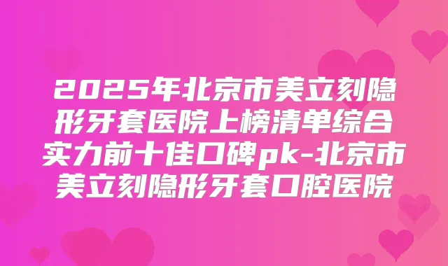 2025年北京市美立刻隐形牙套医院上榜清单综合实力前十佳口碑pk-北京市美立刻隐形牙套口腔医院