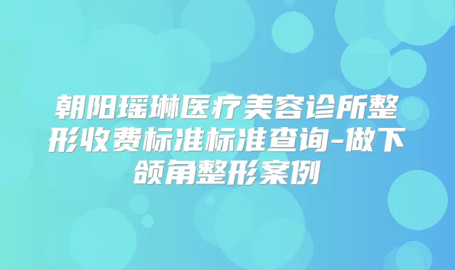 朝阳瑶琳医疗美容诊所整形收费标准标准查询-做下颌角整形案例