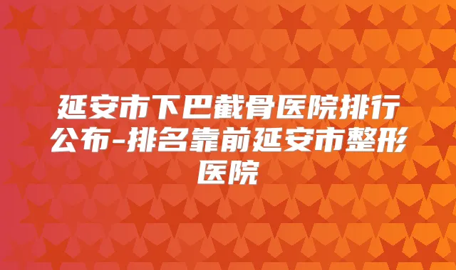 延安市下巴截骨医院排行公布-排名靠前延安市整形医院