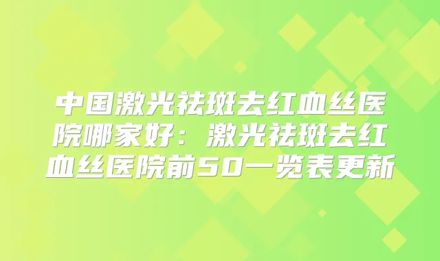 中国激光祛斑去红血丝医院哪家好：激光祛斑去红血丝医院前50一览表更新