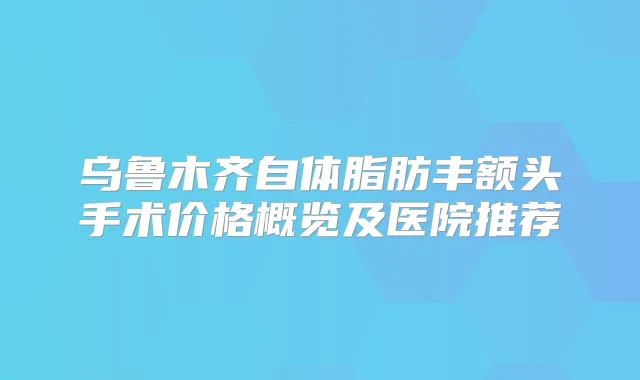 乌鲁木齐自体脂肪丰额头手术价格概览及医院推荐