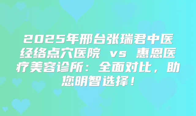 2025年邢台张瑞君中医经络点穴医院 vs 惠恩医疗美容诊所:全面对比,助您明智选择!