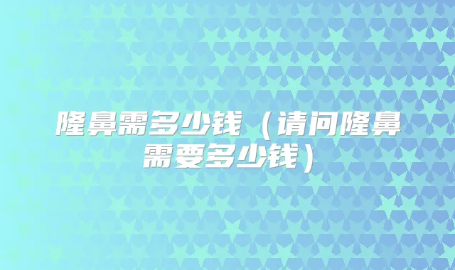 隆鼻需多少钱（请问隆鼻需要多少钱）