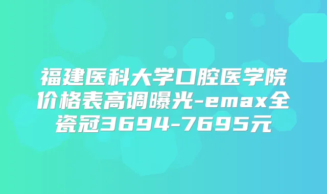 福建医科大学口腔医学院价格表高调曝光-emax全瓷冠3694-7695元