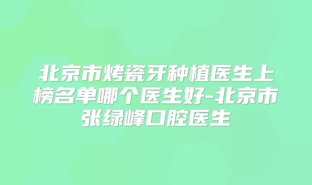 北京市烤瓷牙种植医生上榜名单哪个医生好-北京市张绿峰口腔医生