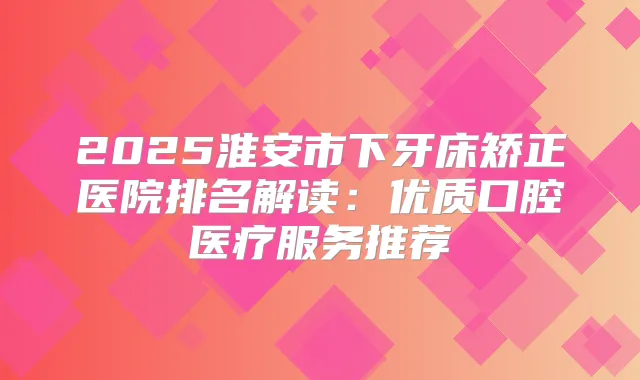 2025淮安市下牙床矫正医院排名解读：优质口腔医疗服务推荐