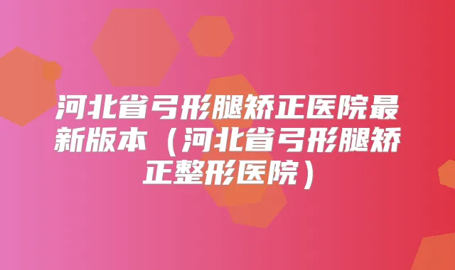 河北省弓形腿矫正医院新版本(河北省弓形腿矫正整形医院)