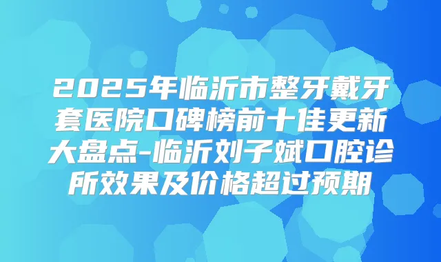 2025年临沂市整牙戴牙套医院口碑榜前十佳更新大盘点-临沂刘子斌口腔诊所效果及价格超过预期