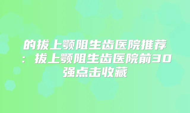 的拔上颚阻生齿医院推荐：拔上颚阻生齿医院前30强点击收藏