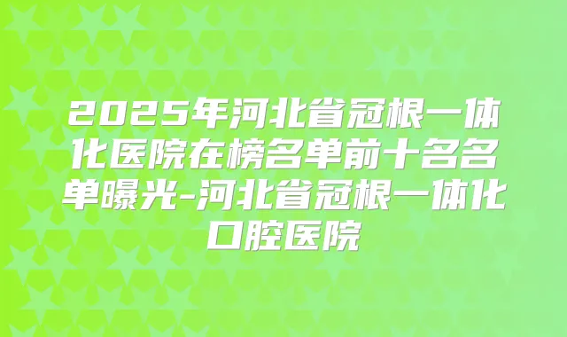 2025年河北省冠根一体化医院在榜名单前十名名单曝光-河北省冠根一体化口腔医院