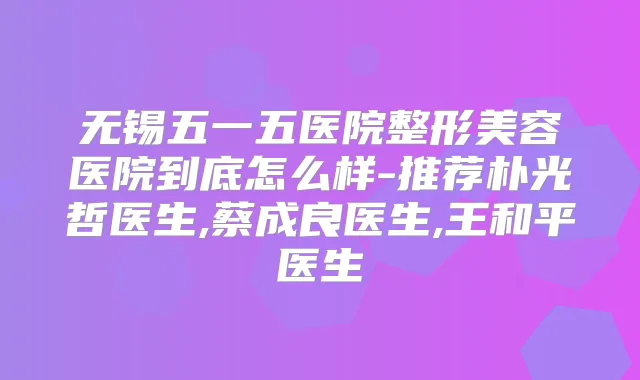 无锡五一五医院整形美容医院到底怎么样-推荐朴光哲医生,蔡成良医生,王和平医生