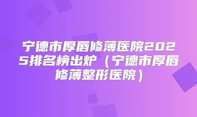 宁德市厚唇修薄医院2025排名榜出炉（宁德市厚唇修薄整形医院）