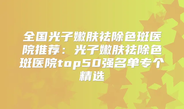 全国光子嫩肤祛除色斑医院推荐：光子嫩肤祛除色斑医院top50强名单专个精选