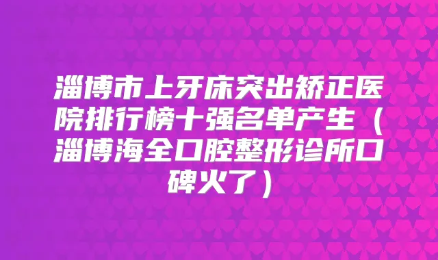 淄博市上牙床突出矫正医院排行榜十强名单产生(淄博海全口腔整形诊所口碑火了)