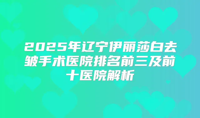 2025年辽宁伊丽莎白去皱手术医院排名前三及前十医院解析