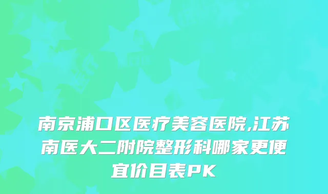 南京浦口区医疗美容医院,江苏南医大二附院整形科哪家更便宜价目表PK