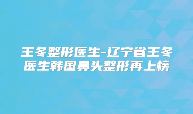 王冬整形医生-辽宁省王冬医生韩国鼻头整形再上榜