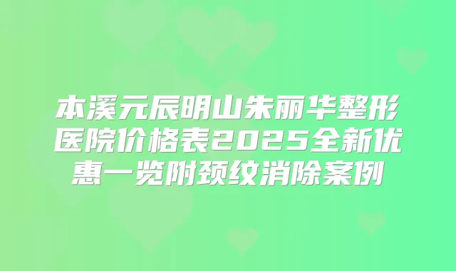 本溪元辰明山朱丽华整形医院价格表2025全新优惠一览附颈纹消除案例