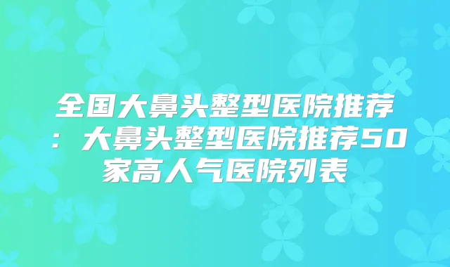 全国大鼻头整型医院推荐:大鼻头整型医院推荐50家高人气医院列表