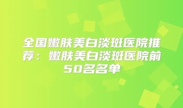 全国嫩肤美白淡斑医院推荐：嫩肤美白淡斑医院前50名名单