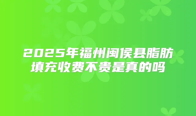 2025年福州闽侯县脂肪填充收费不贵是真的吗