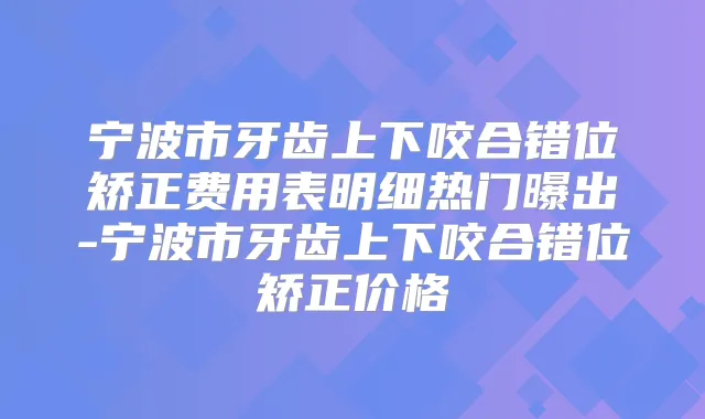 宁波市牙齿上下咬合错位矫正费用表明细热门曝出-宁波市牙齿上下咬合错位矫正价格