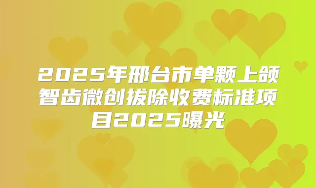 2025年邢台市单颗上颌智齿微创拔除收费标准项目2025曝光