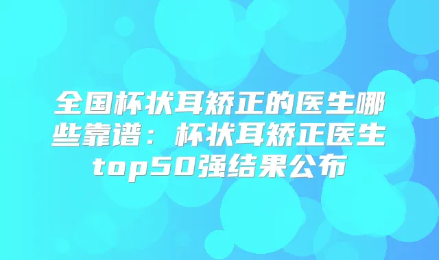 全国杯状耳矫正的医生哪些靠谱:杯状耳矫正医生top50强结果公布