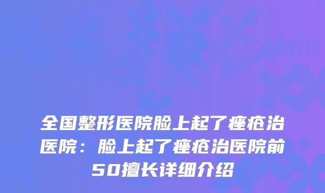 全国整形医院脸上起了痤疮治医院：脸上起了痤疮治医院前50擅长详细介绍
