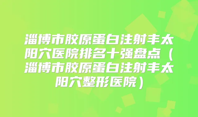 淄博市胶原蛋白注射丰太阳穴医院排名十强盘点（淄博市胶原蛋白注射丰太阳穴整形医院）