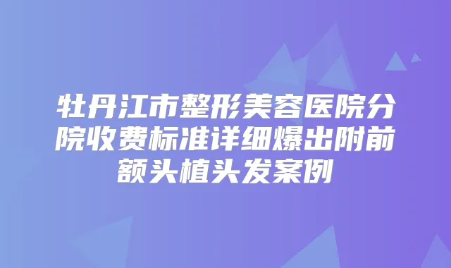 牡丹江市整形美容医院分院收费标准详细爆出附前额头植头发案例