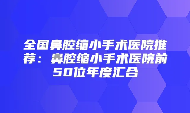 全国鼻腔缩小手术医院推荐:鼻腔缩小手术医院前50位年度汇合