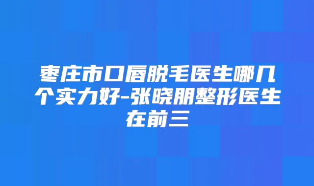 枣庄市口唇脱毛医生哪几个实力好-张晓朋整形医生在前三