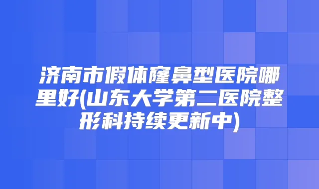 济南市假体窿鼻型医院哪里好(山东大学第二医院整形科持续更新中)
