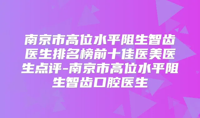 南京市高位水平阻生智齿医生排名榜前十佳医美医生点评-南京市高位水平阻生智齿口腔医生