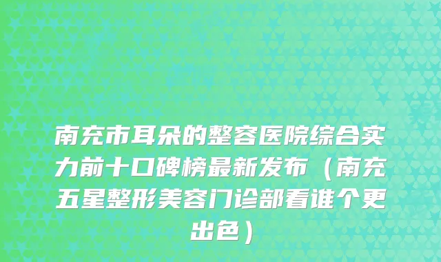 南充市耳朵的整容医院综合实力前十口碑榜新发布（南充五星整形美容门诊部看谁个更出色）