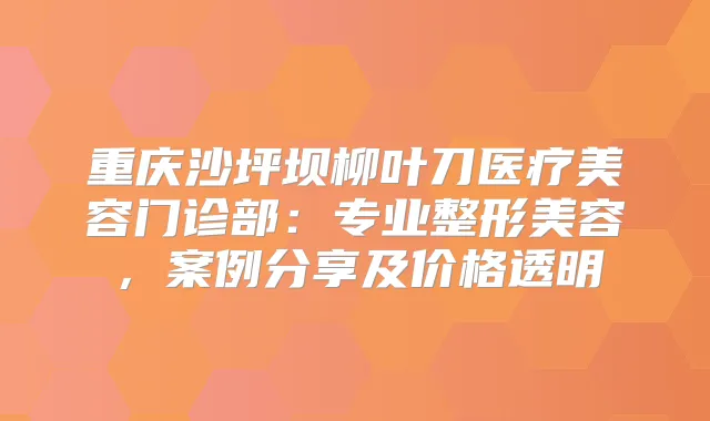 重庆沙坪坝柳叶刀医疗美容门诊部：专业整形美容，案例分享及价格透明