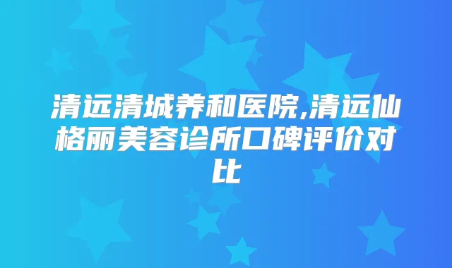 清远清城养和医院,清远仙格丽美容诊所口碑评价对比