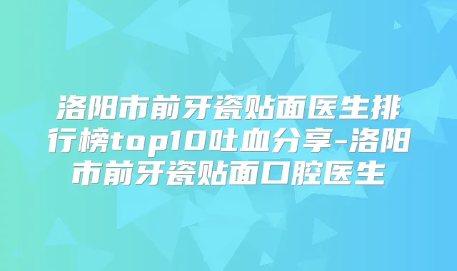 洛阳市前牙瓷贴面医生排行榜top10吐血分享-洛阳市前牙瓷贴面口腔医生