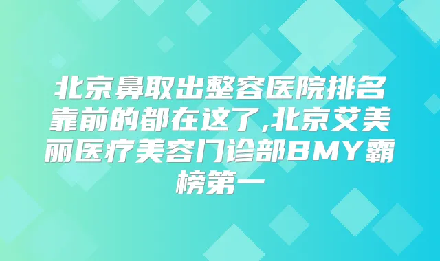 北京鼻取出整容医院排名靠前的都在这了,北京艾美丽医疗美容门诊部BMY霸榜第一
