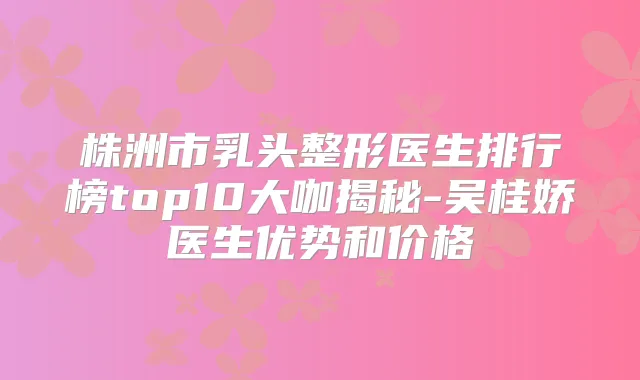 株洲市乳头整形医生排行榜top10大咖揭秘-吴桂娇医生优势和价格