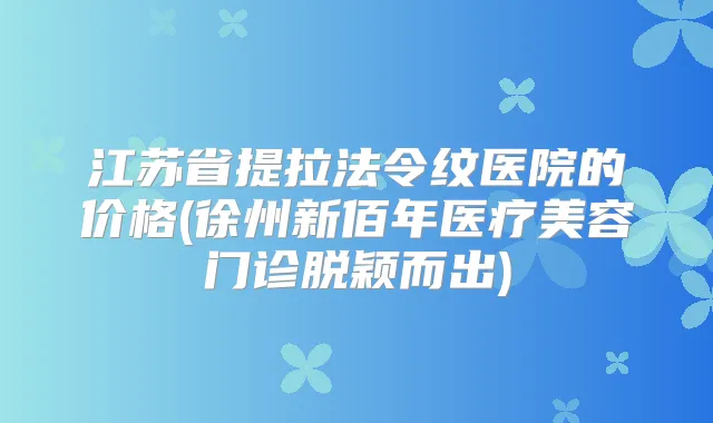 江苏省提拉法令纹医院的价格(徐州新佰年医疗美容门诊脱颖而出)