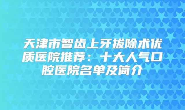 天津市智齿上牙拔除术优质医院推荐:十大人气口腔医院名单及简介