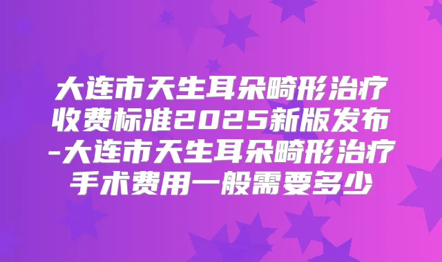 大连市天生耳朵畸形收费标准2025新版发布-大连市天生耳朵畸形手术费用一般需要多少