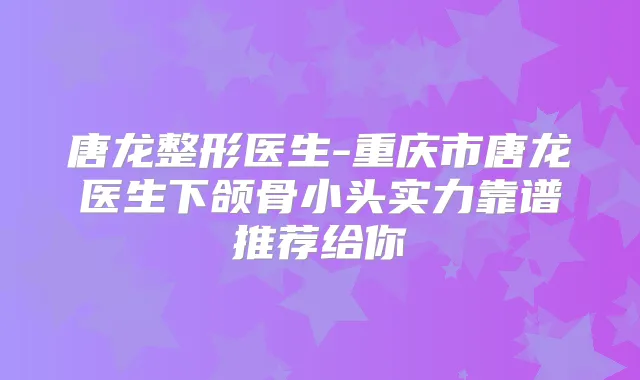 唐龙整形医生-重庆市唐龙医生下颌骨小头实力靠谱推荐给你