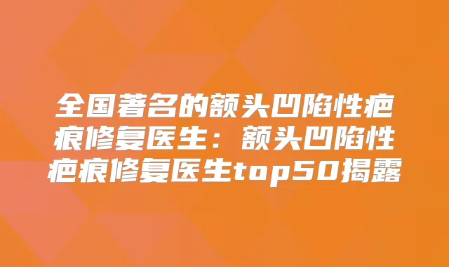 全国著名的额头凹陷性疤痕修复医生：额头凹陷性疤痕修复医生top50揭露