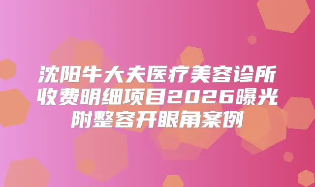 沈阳牛大夫医疗美容诊所收费明细项目2026曝光附整容开眼角案例